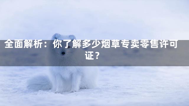 全面解析：你了解多少烟草专卖零售许可证？