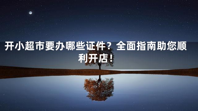 开小超市要办哪些证件？全面指南助您顺利开店！