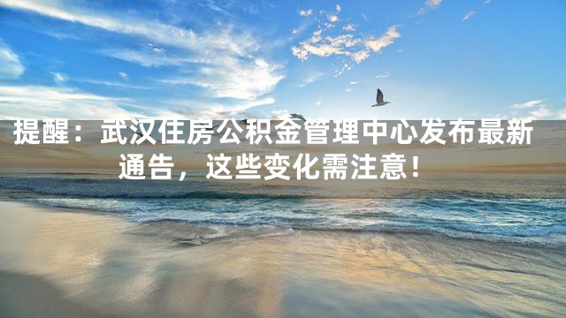 提醒：武汉住房公积金管理中心发布最新通告，这些变化需注意！