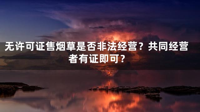 无许可证售烟草是否非法经营？共同经营者有证即可？