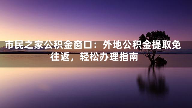 市民之家公积金窗口：外地公积金提取免往返，轻松办理指南