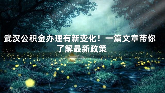 武汉公积金办理有新变化！一篇文章带你了解最新政策
