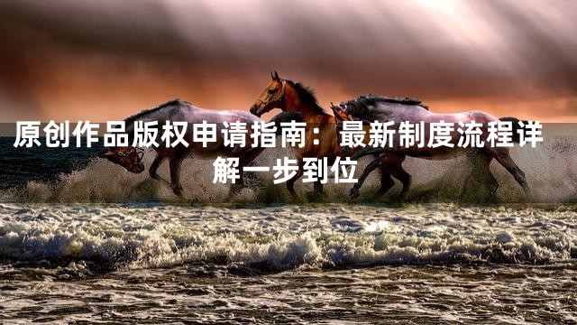 原创作品版权申请指南：最新制度流程详解一步到位
