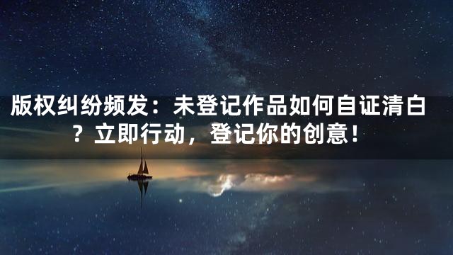 版权纠纷频发：未登记作品如何自证清白？立即行动，登记你的创意！