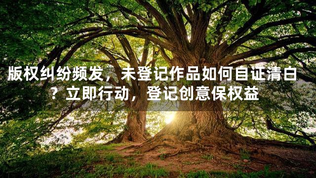 版权纠纷频发，未登记作品如何自证清白？立即行动，登记创意保权益
