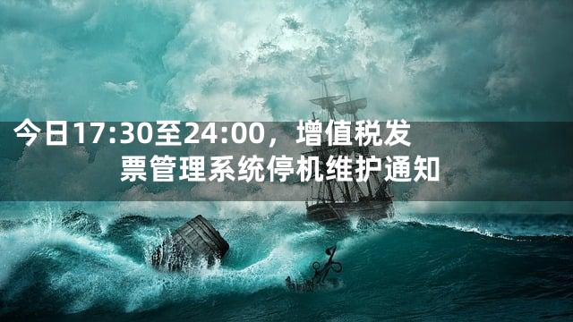 今日17:30至24:00，增值税发票管理系统停机维护通知