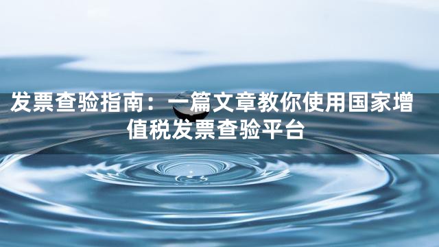 发票查验指南：一篇文章教你使用国家增值税发票查验平台