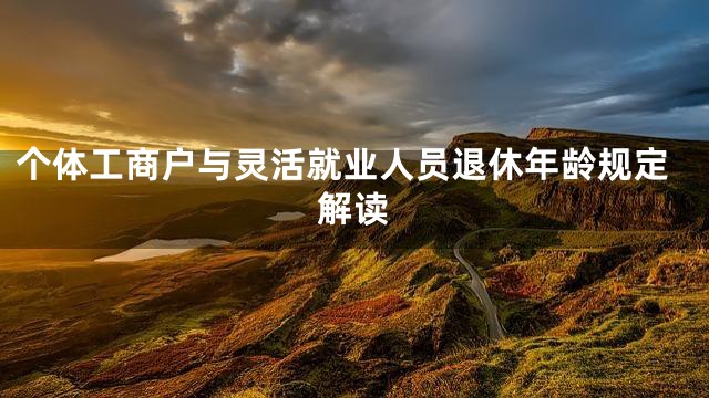 个体工商户与灵活就业人员退休年龄规定解读