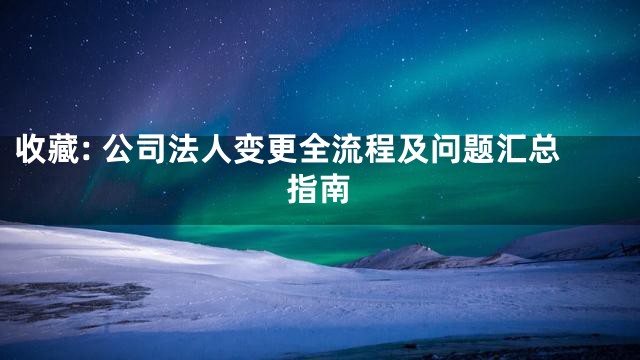 收藏: 公司法人变更全流程及问题汇总指南