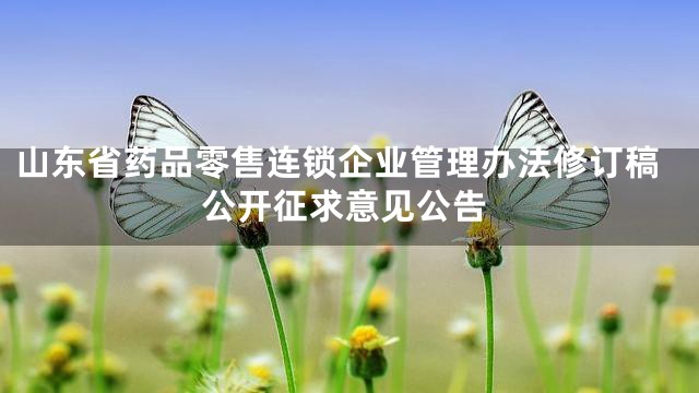 山东省药品零售连锁企业管理办法修订稿公开征求意见公告