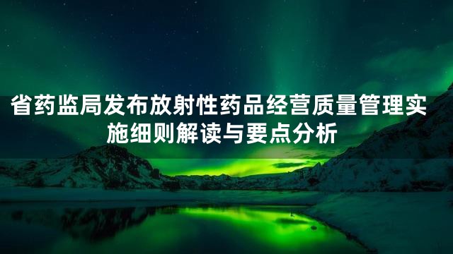 省药监局发布放射性药品经营质量管理实施细则解读与要点分析