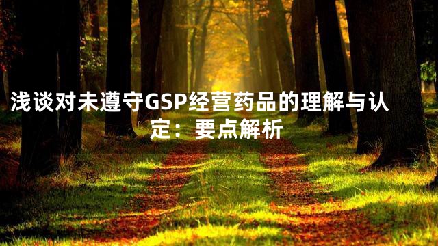 浅谈对未遵守GSP经营药品的理解与认定：要点解析