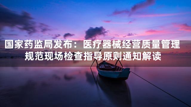 国家药监局发布：医疗器械经营质量管理规范现场检查指导原则通知解读