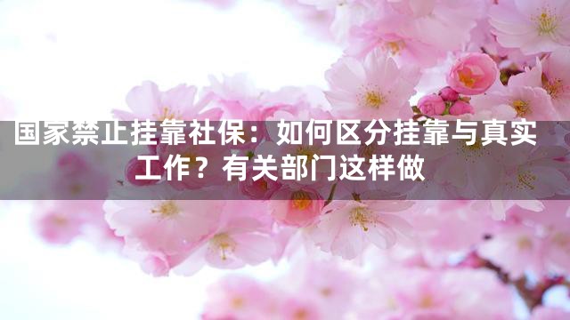 国家禁止挂靠社保：如何区分挂靠与真实工作？有关部门这样做