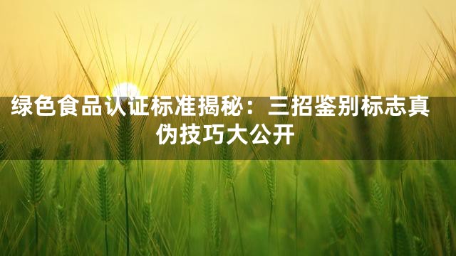 绿色食品认证标准揭秘：三招鉴别标志真伪技巧大公开
