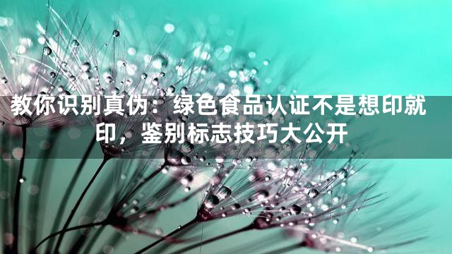 教你识别真伪：绿色食品认证不是想印就印，鉴别标志技巧大公开