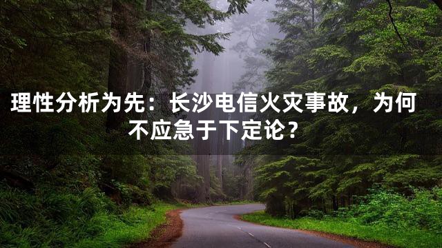 理性分析为先：长沙电信火灾事故，为何不应急于下定论？