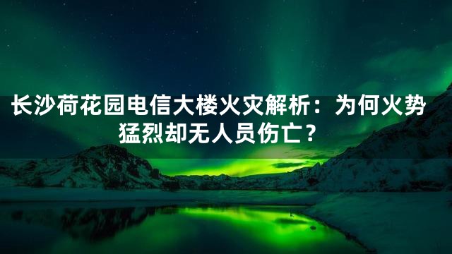 长沙荷花园电信大楼火灾解析：为何火势猛烈却无人员伤亡？