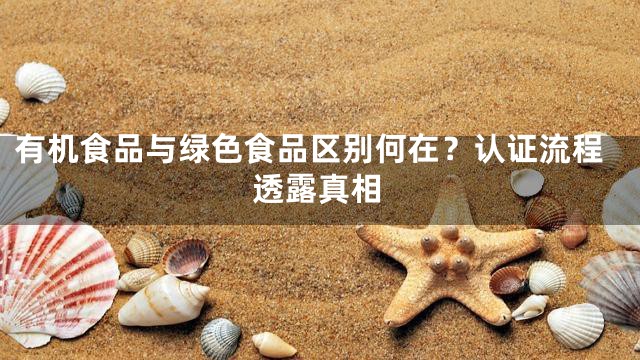 有机食品与绿色食品区别何在？认证流程透露真相