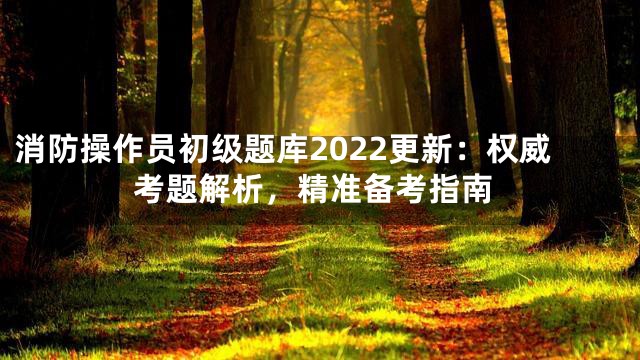 消防操作员初级题库2022更新：权威考题解析，精准备考指南