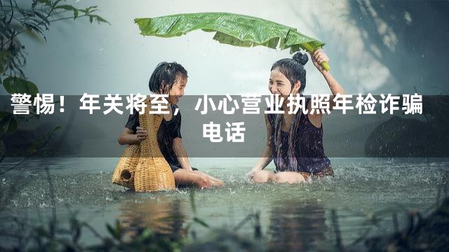 警惕！年关将至，小心营业执照年检诈骗电话