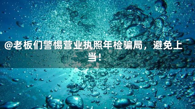 @老板们警惕营业执照年检骗局，避免上当！