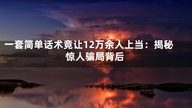 一套简单话术竟让12万余人上当：揭秘惊人骗局背后