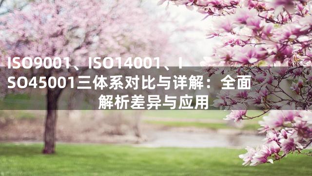 ISO9001、ISO14001、ISO45001三体系对比与详解：全面解析差异与应用