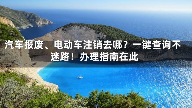 汽车报废、电动车注销去哪？一键查询不迷路！办理指南在此