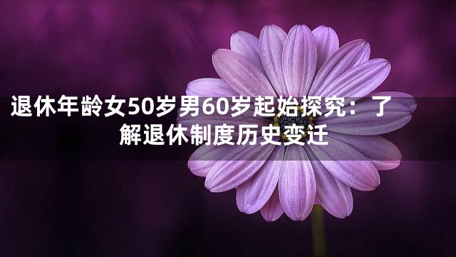 退休年龄女50岁男60岁起始探究：了解退休制度历史变迁