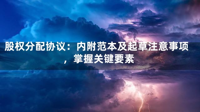 股权分配协议：内附范本及起草注意事项，掌握关键要素