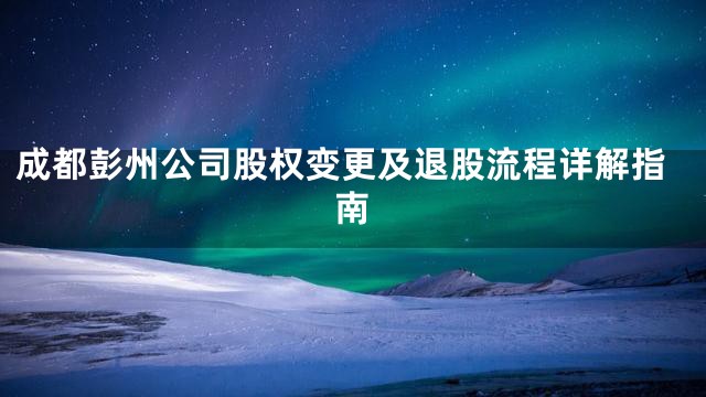 成都彭州公司股权变更及退股流程详解指南