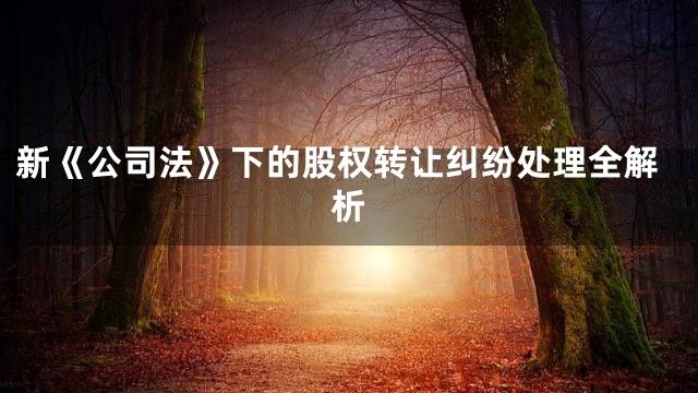 新《公司法》下的股权转让纠纷处理全解析