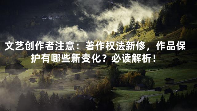 文艺创作者注意：著作权法新修，作品保护有哪些新变化？必读解析！