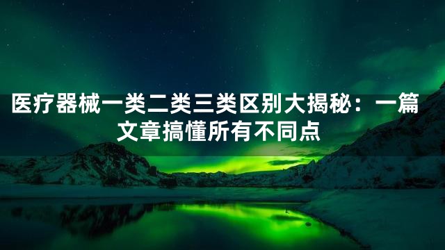 医疗器械一类二类三类区别大揭秘：一篇文章搞懂所有不同点