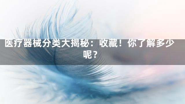 医疗器械分类大揭秘：收藏！你了解多少呢？