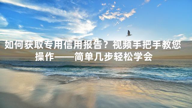 如何获取专用信用报告？视频手把手教您操作——简单几步轻松学会