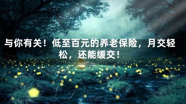 与你有关！低至百元的养老保险，月交轻松，还能缓交！