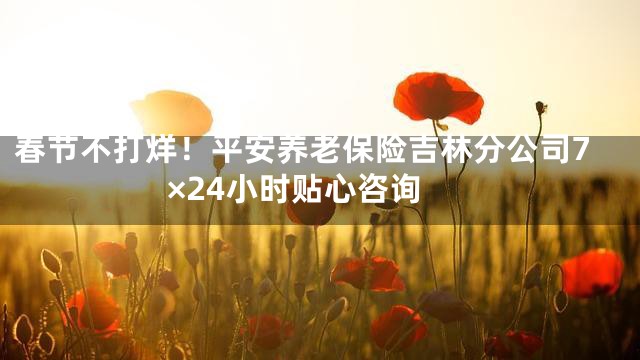 春节不打烊！平安养老保险吉林分公司7×24小时贴心咨询