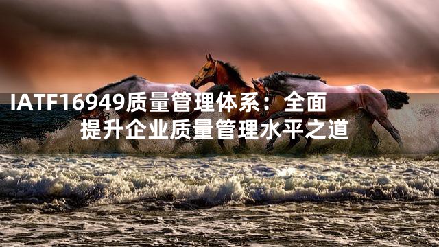 IATF16949质量管理体系：全面提升企业质量管理水平之道