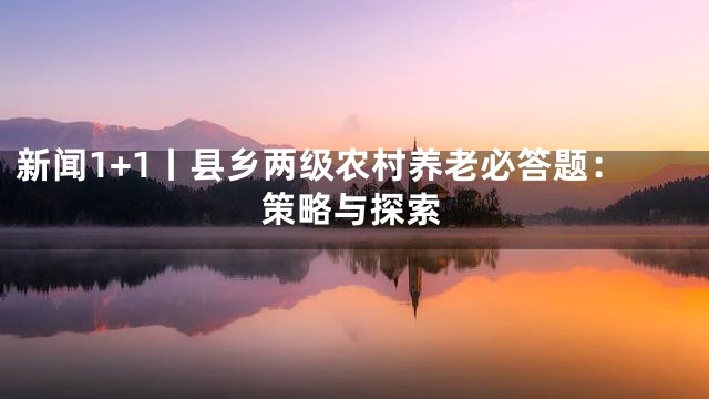 新闻1+1丨县乡两级农村养老必答题：策略与探索