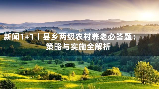 新闻1+1丨县乡两级农村养老必答题：策略与实施全解析