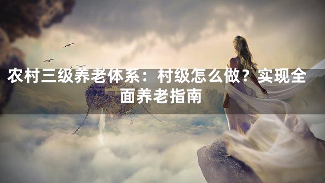 农村三级养老体系：村级怎么做？实现全面养老指南