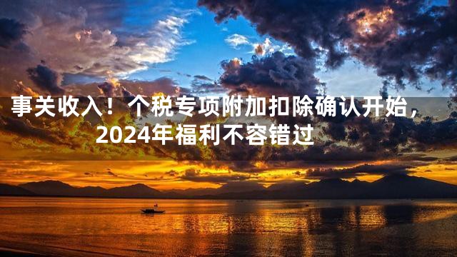 事关收入！个税专项附加扣除确认开始，2024年福利不容错过