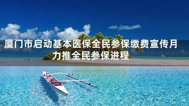 厦门市启动基本医保全民参保缴费宣传月 力推全民参保进程