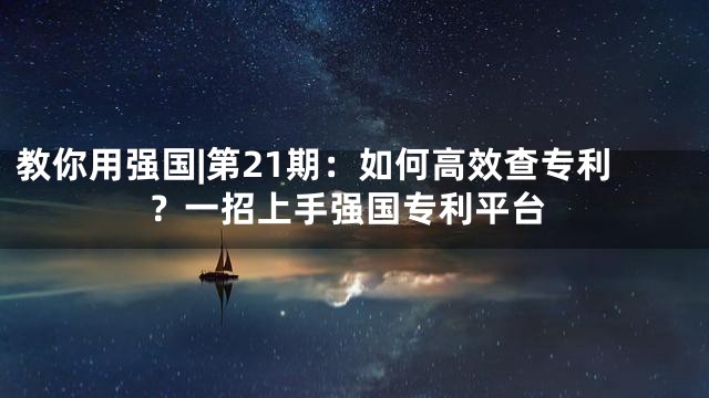 教你用强国|第21期：如何高效查专利？一招上手强国专利平台