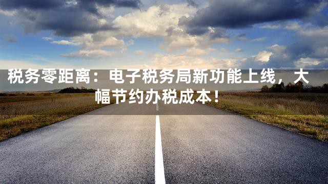 税务零距离：电子税务局新功能上线，大幅节约办税成本！