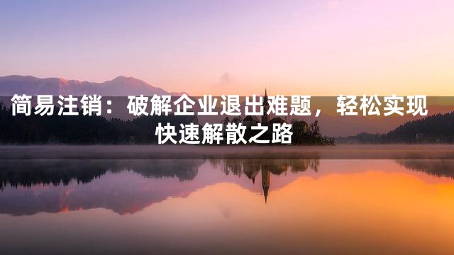 简易注销：破解企业退出难题，轻松实现快速解散之路