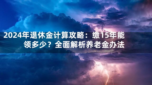 2024年退休金计算攻略：缴15年能领多少？全面解析养老金办法