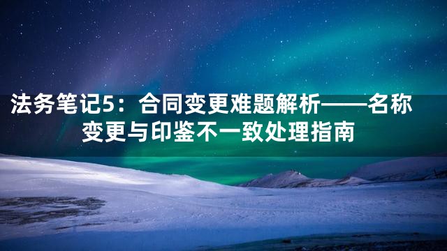 法务笔记5：合同变更难题解析——名称变更与印鉴不一致处理指南